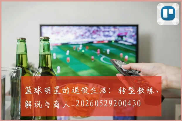 篮球明星的退役生活：转型教练、解说与商人_20260529200430