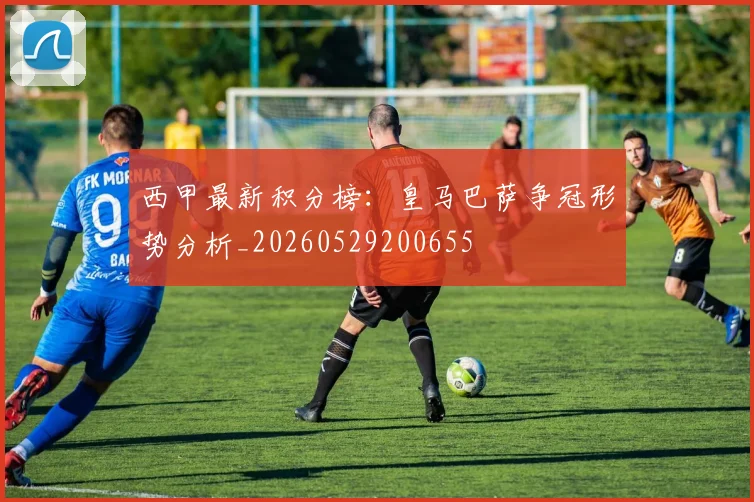 西甲最新积分榜:皇马巴萨争冠形势分析_20260529200655