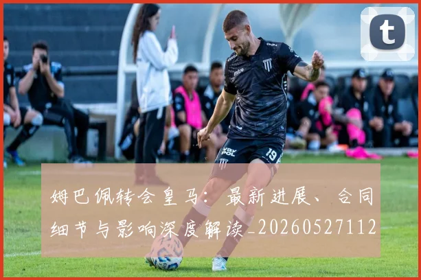 姆巴佩转会皇马:最新进展、合同细节与影响深度解读_20260527112219