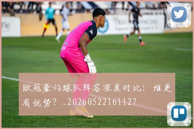欧冠豪门球队阵容深度对比:谁更有优势?_20260522161127