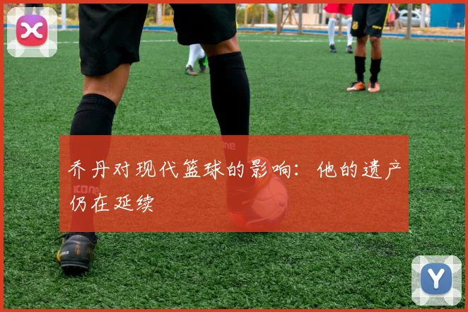 乔丹对现代篮球的影响：他的遗产仍在延续