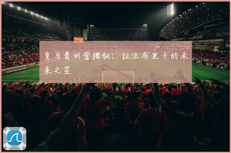 皇马青训营揭秘:拉法布里卡的未来之星