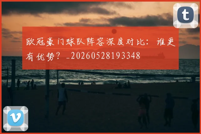 欧冠豪门球队阵容深度对比:谁更有优势?_20260528193348
