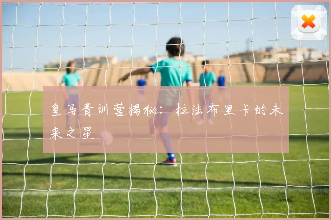 皇马青训营揭秘:拉法布里卡的未来之星
