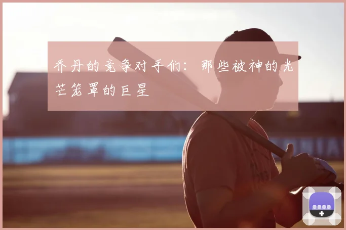 乔丹的竞争对手们:那些被神的光芒笼罩的巨星
