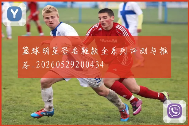 篮球明星签名鞋款全系列评测与推荐_20260529200434